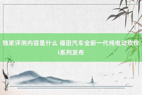 独家评测内容是什么 福田汽车全新一代纯电动欢快i系列发布