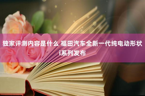 独家评测内容是什么 福田汽车全新一代纯电动形状i系列发布