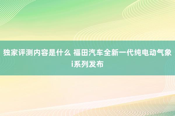 独家评测内容是什么 福田汽车全新一代纯电动气象i系列发布