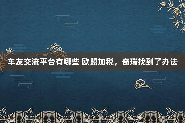 车友交流平台有哪些 欧盟加税，奇瑞找到了办法