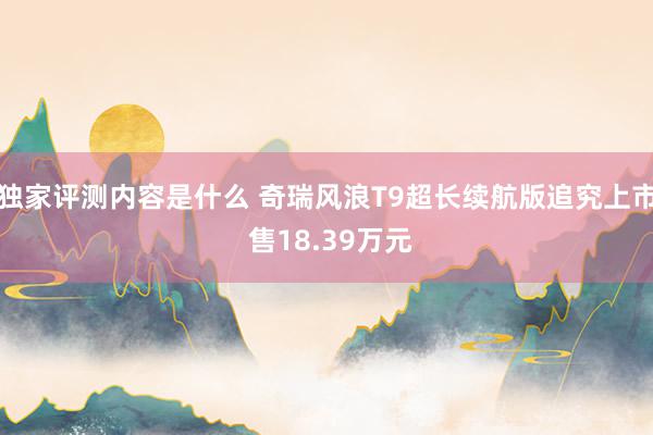 独家评测内容是什么 奇瑞风浪T9超长续航版追究上市 售18.39万元