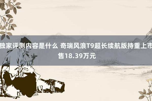 独家评测内容是什么 奇瑞风浪T9超长续航版持重上市 售18.39万元