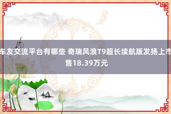 车友交流平台有哪些 奇瑞风浪T9超长续航版发扬上市 售18.39万元