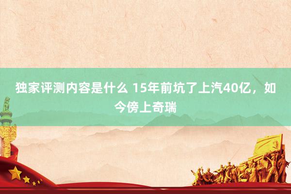 独家评测内容是什么 15年前坑了上汽40亿，如今傍上奇瑞