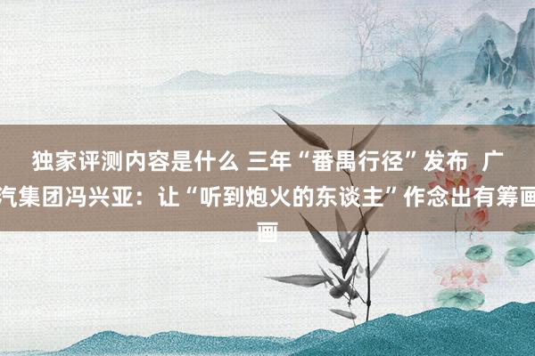 独家评测内容是什么 三年“番禺行径”发布  广汽集团冯兴亚：让“听到炮火的东谈主”作念出有筹画