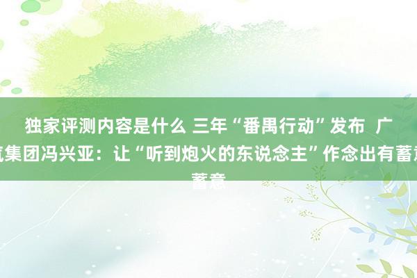 独家评测内容是什么 三年“番禺行动”发布  广汽集团冯兴亚：让“听到炮火的东说念主”作念出有蓄意