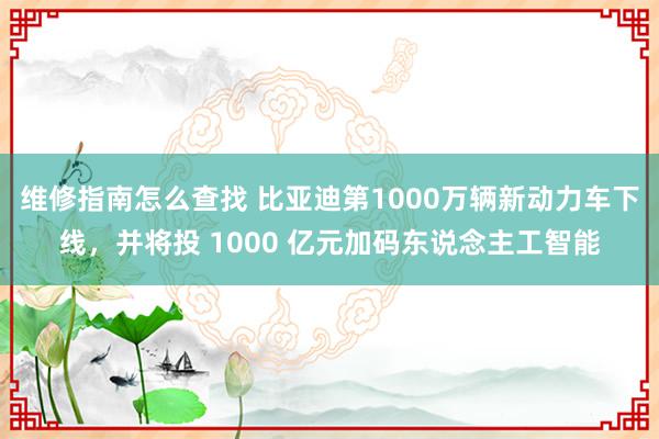 维修指南怎么查找 比亚迪第1000万辆新动力车下线，并将投 1000 亿元加码东说念主工智能