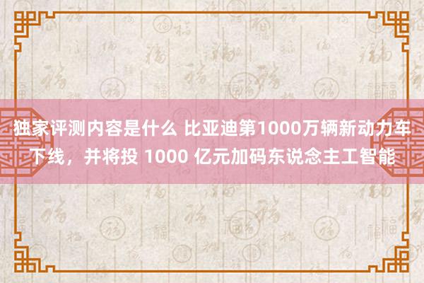 独家评测内容是什么 比亚迪第1000万辆新动力车下线，并将投 1000 亿元加码东说念主工智能