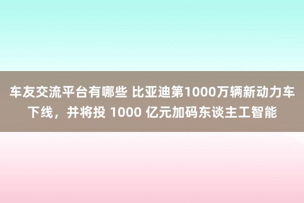 车友交流平台有哪些 比亚迪第1000万辆新动力车下线，并将投 1000 亿元加码东谈主工智能