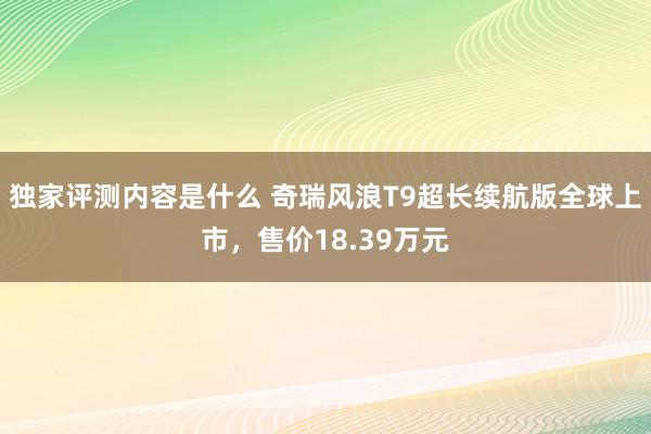 独家评测内容是什么 奇瑞风浪T9超长续航版全球上市，售价18.39万元