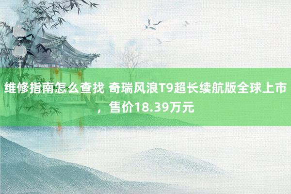 维修指南怎么查找 奇瑞风浪T9超长续航版全球上市，售价18.39万元