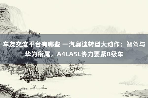 车友交流平台有哪些 一汽奥迪转型大动作：智驾与华为衔尾，A4LA5L协力要紧B级车