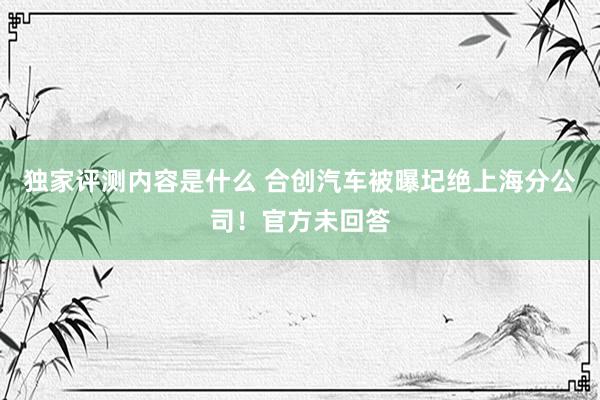 独家评测内容是什么 合创汽车被曝圮绝上海分公司！官方未回答