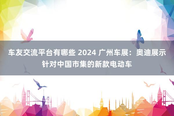 车友交流平台有哪些 2024 广州车展：奥迪展示针对中国市集的新款电动车