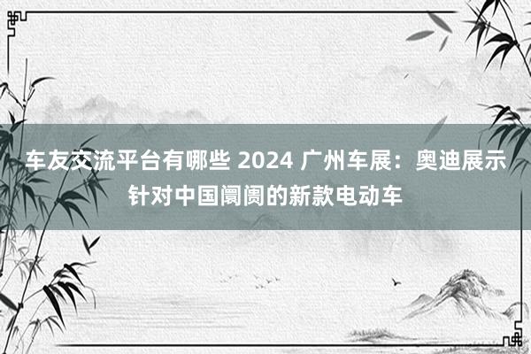 车友交流平台有哪些 2024 广州车展：奥迪展示针对中国阛阓的新款电动车