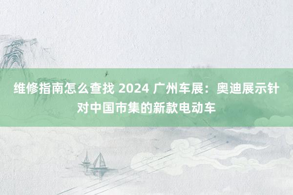 维修指南怎么查找 2024 广州车展：奥迪展示针对中国市集的新款电动车