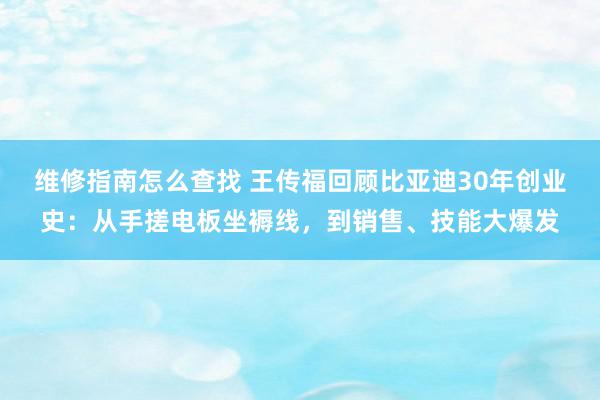 维修指南怎么查找 王传福回顾比亚迪30年创业史：从手搓电板坐褥线，到销售、技能大爆发