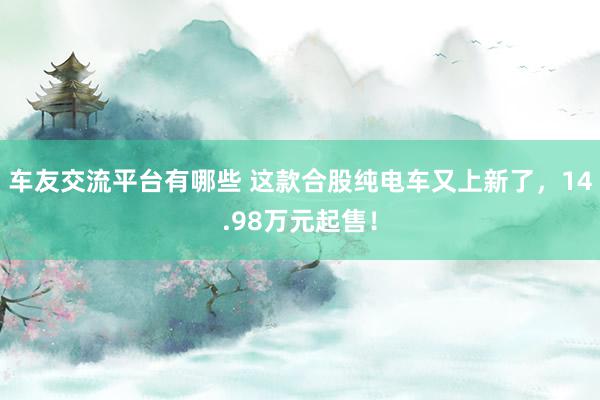 车友交流平台有哪些 这款合股纯电车又上新了，14.98万元起售！