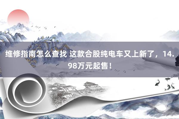 维修指南怎么查找 这款合股纯电车又上新了，14.98万元起售！