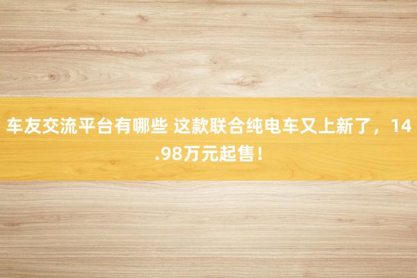 车友交流平台有哪些 这款联合纯电车又上新了，14.98万元起售！