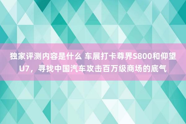 独家评测内容是什么 车展打卡尊界S800和仰望U7，寻找中国汽车攻击百万级商场的底气