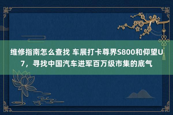 维修指南怎么查找 车展打卡尊界S800和仰望U7，寻找中国汽车进军百万级市集的底气