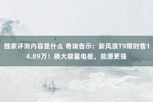 独家评测内容是什么 奇瑞告示：新风浪T9限时售14.89万！换大容量电板，能源更强