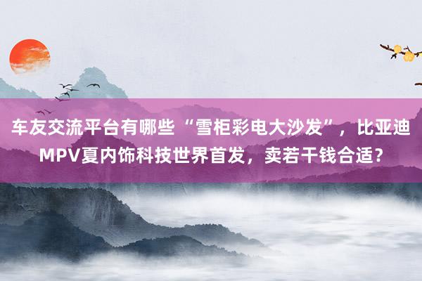 车友交流平台有哪些 “雪柜彩电大沙发”，比亚迪MPV夏内饰科技世界首发，卖若干钱合适？