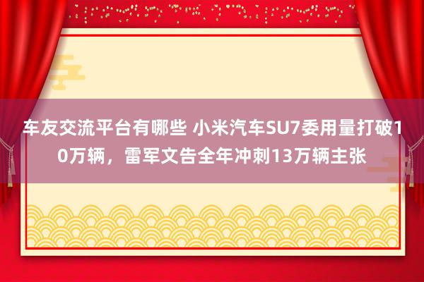 车友交流平台有哪些 小米汽车SU7委用量打破10万辆，雷军文告全年冲刺13万辆主张