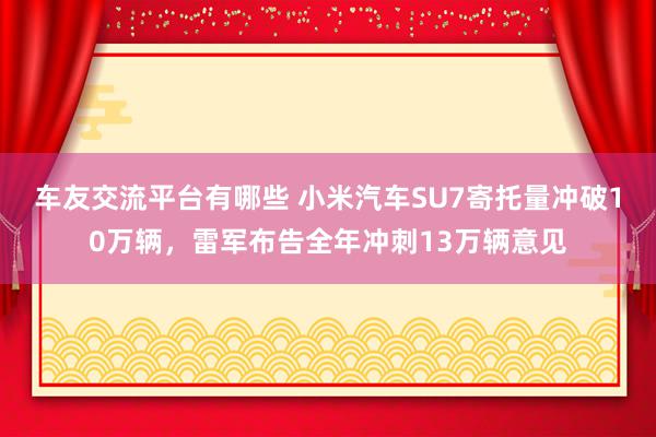 车友交流平台有哪些 小米汽车SU7寄托量冲破10万辆，雷军布告全年冲刺13万辆意见