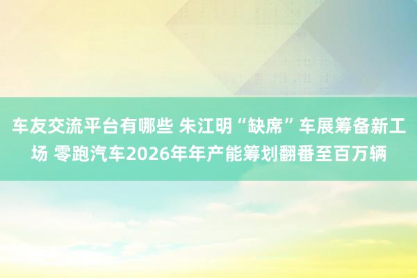 车友交流平台有哪些 朱江明“缺席”车展筹备新工场 零跑汽车2026年年产能筹划翻番至百万辆