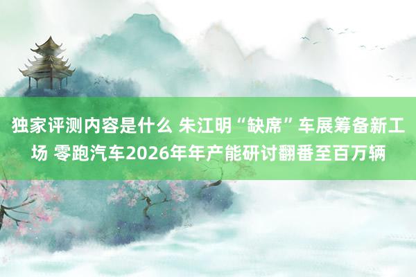 独家评测内容是什么 朱江明“缺席”车展筹备新工场 零跑汽车2026年年产能研讨翻番至百万辆