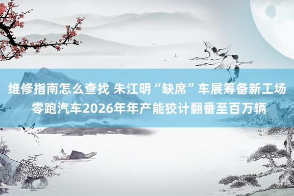 维修指南怎么查找 朱江明“缺席”车展筹备新工场 零跑汽车2026年年产能狡计翻番至百万辆