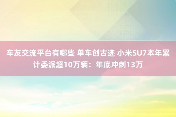 车友交流平台有哪些 单车创古迹 小米SU7本年累计委派超10万辆：年底冲刺13万