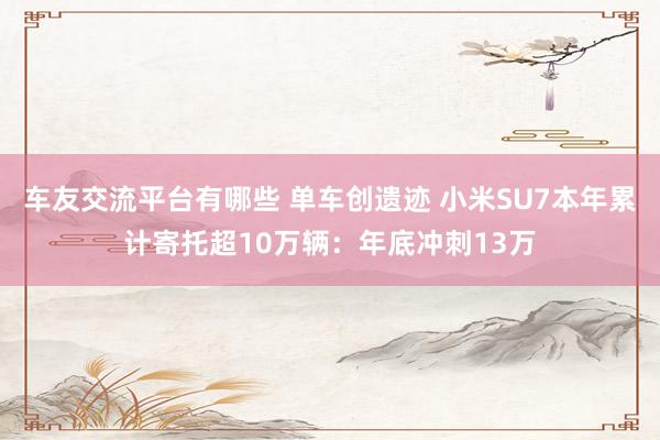 车友交流平台有哪些 单车创遗迹 小米SU7本年累计寄托超10万辆：年底冲刺13万