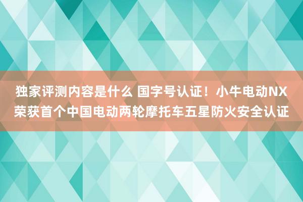 独家评测内容是什么 国字号认证！小牛电动NX荣获首个中国电动两轮摩托车五星防火安全认证