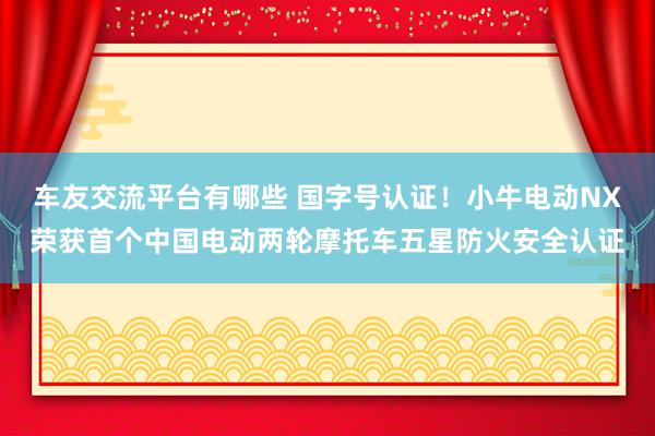 车友交流平台有哪些 国字号认证！小牛电动NX荣获首个中国电动两轮摩托车五星防火安全认证