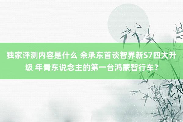 独家评测内容是什么 余承东首谈智界新S7四大升级 年青东说念主的第一台鸿蒙智行车？