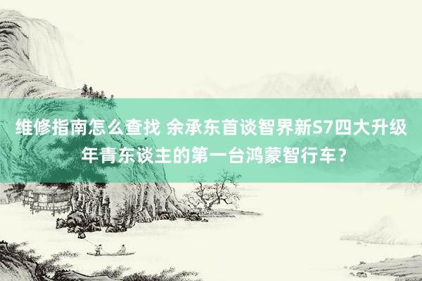 维修指南怎么查找 余承东首谈智界新S7四大升级 年青东谈主的第一台鸿蒙智行车？