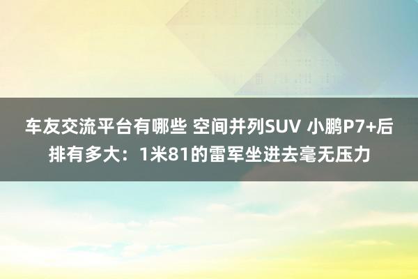 车友交流平台有哪些 空间并列SUV 小鹏P7+后排有多大：1米81的雷军坐进去毫无压力