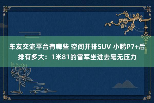 车友交流平台有哪些 空间并排SUV 小鹏P7+后排有多大：1米81的雷军坐进去毫无压力