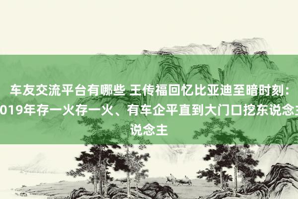 车友交流平台有哪些 王传福回忆比亚迪至暗时刻：2019年存一火存一火、有车企平直到大门口挖东说念主