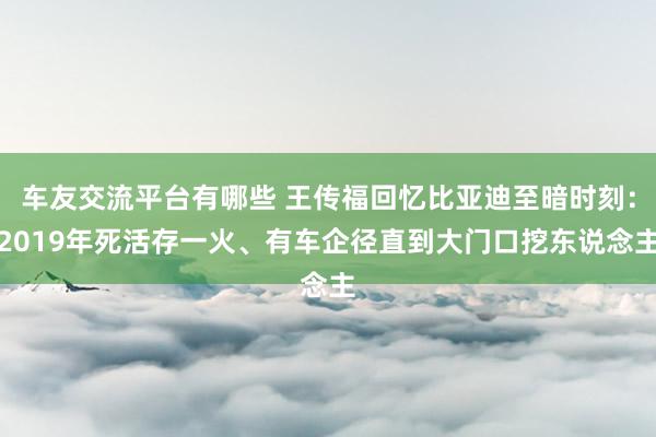 车友交流平台有哪些 王传福回忆比亚迪至暗时刻：2019年死活存一火、有车企径直到大门口挖东说念主