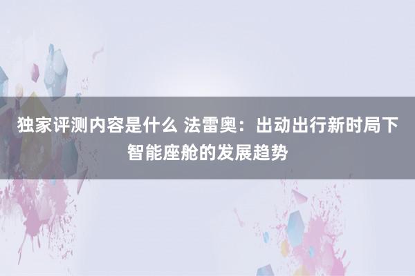 独家评测内容是什么 法雷奥：出动出行新时局下智能座舱的发展趋势