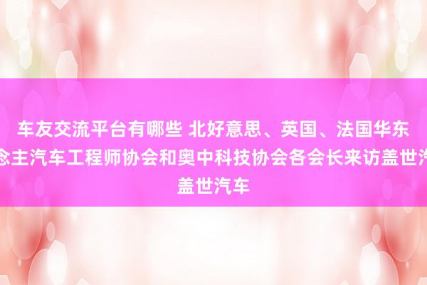 车友交流平台有哪些 北好意思、英国、法国华东说念主汽车工程师协会和奥中科技协会各会长来访盖世汽车