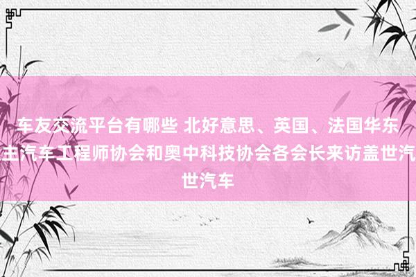 车友交流平台有哪些 北好意思、英国、法国华东谈主汽车工程师协会和奥中科技协会各会长来访盖世汽车