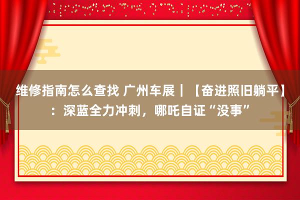 维修指南怎么查找 广州车展｜【奋进照旧躺平】：深蓝全力冲刺，哪吒自证“没事”