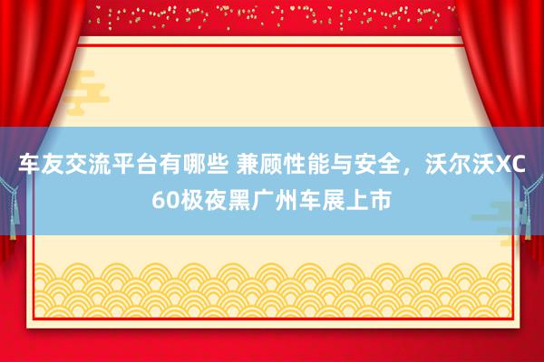 车友交流平台有哪些 兼顾性能与安全，沃尔沃XC60极夜黑广州车展上市