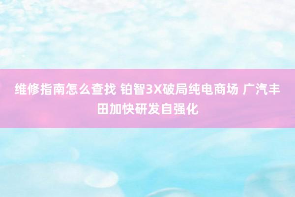 维修指南怎么查找 铂智3X破局纯电商场 广汽丰田加快研发自强化