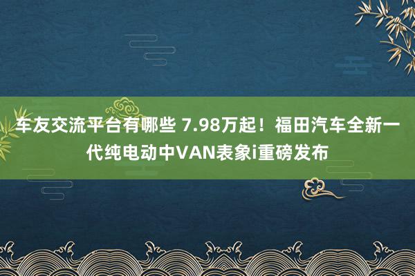 车友交流平台有哪些 7.98万起！福田汽车全新一代纯电动中VAN表象i重磅发布